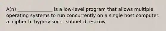 A(n) _______________ is a low-level program that allows multiple operating systems to run concurrently on a single host computer. a. cipher b. hypervisor c. subnet d. escrow