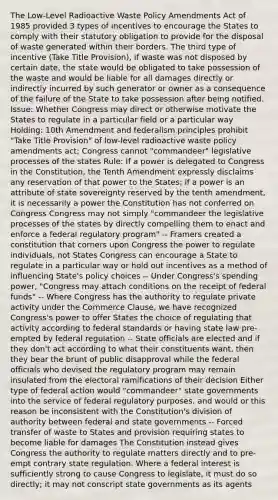 The Low-Level Radioactive Waste Policy Amendments Act of 1985 provided 3 types of incentives to encourage the States to comply with their statutory obligation to provide for the disposal of waste generated within their borders. The third type of incentive (Take Title Provision), if waste was not disposed by certain date, the state would be obligated to take possession of the waste and would be liable for all damages directly or indirectly incurred by such generator or owner as a consequence of the failure of the State to take possession after being notified. Issue: Whether Congress may direct or otherwise motivate the States to regulate in a particular field or a particular way Holding: 10th Amendment and federalism principles prohibit "Take Title Provision" of low-level radioactive waste policy amendments act; Congress cannot "commandeer" legislative processes of the states Rule: If a power is delegated to Congress in the Constitution, the Tenth Amendment expressly disclaims any reservation of that power to the States; if a power is an attribute of state sovereignty reserved by the tenth amendment, it is necessarily a power the Constitution has not conferred on Congress Congress may not simply "commandeer the legislative processes of the states by directly compelling them to enact and enforce a federal regulatory program" -- Framers created a constitution that corners upon Congress the power to regulate individuals, not States Congress can encourage a State to regulate in a particular way or hold out incentives as a method of influencing State's policy choices -- Under Congress's spending power, "Congress may attach conditions on the receipt of federal funds" -- Where Congress has the authority to regulate private activity under the Commerce Clause, we have recognized Congress's power to offer States the choice of regulating that activity according to federal standards or having state law pre-empted by federal regulation -- State officials are elected and if they don't act according to what their constituents want, then they bear the brunt of public disapproval while the federal officials who devised the regulatory program may remain insulated from the electoral ramifications of their decision Either type of federal action would "commandeer" state governments into the service of federal regulatory purposes, and would or this reason be inconsistent with the Constitution's division of authority between federal and state governments -- Forced transfer of waste to States and provision requiring states to become liable for damages The Constitution instead gives Congress the authority to regulate matters directly and to pre-empt contrary state regulation. Where a federal interest is sufficiently strong to cause Congress to legislate, it must do so directly; it may not conscript state governments as its agents