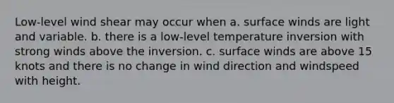 Low-level wind shear may occur when a. surface winds are light and variable. b. there is a low-level temperature inversion with strong winds above the inversion. c. surface winds are above 15 knots and there is no change in wind direction and windspeed with height.