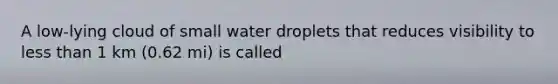 A low-lying cloud of small water droplets that reduces visibility to less than 1 km (0.62 mi) is called