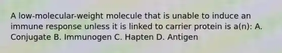 A low-molecular-weight molecule that is unable to induce an immune response unless it is linked to carrier protein is a(n): A. Conjugate B. Immunogen C. Hapten D. Antigen