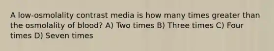 A low-osmolality contrast media is how many times greater than the osmolality of blood? A) Two times B) Three times C) Four times D) Seven times