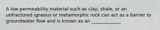 A low-permeability material such as clay, shale, or an unfractured igneous or metamorphic rock can act as a barrier to groundwater flow and is known as an _____________