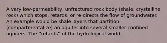 A very low-permeability, unfractured rock body (shale, crystalline rock) which stops, retards, or re-directs the flow of groundwater. An example would be shale layers that partition (compartmentalize) an aquifer into several smaller confined aquifers. The ''retards'' of the hydrological world.