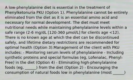 A low-phenylalanine diet is essential in the treatment of Phenylketonuria PKU (Option 1). Phenylalanine cannot be entirely eliminated from the diet as it is an essential amino acid and necessary for normal development. The diet must meet nutritional needs while maintaining phenylalanine levels within a safe range (2-6 mg/dL [120-360 µmol/L] for clients age <12). There is no known age at which the diet can be discontinued safely, and lifetime dietary restrictions are recommended for optimal health (Option 3).Management of the client with PKU includes: - Monitoring serum levels of phenylalanine - Including synthetic proteins and special formulas (eg, Lofenalac, Phenyl-Free) in the diet (Option 4) - Eliminating high-phenylalanine foods (eg, ______) from the diet (Option 2) - Encouraging the consumption of natural foods low in phenylalanine (most ______)