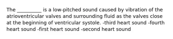 The __________ is a low-pitched sound caused by vibration of the atrioventricular valves and surrounding fluid as the valves close at the beginning of ventricular systole. -third heart sound -fourth heart sound -first heart sound -second heart sound