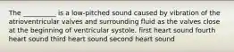 The __________ is a low-pitched sound caused by vibration of the atrioventricular valves and surrounding fluid as the valves close at the beginning of ventricular systole. first heart sound fourth heart sound third heart sound second heart sound