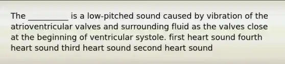 The __________ is a low-pitched sound caused by vibration of the atrioventricular valves and surrounding fluid as the valves close at the beginning of ventricular systole. first heart sound fourth heart sound third heart sound second heart sound