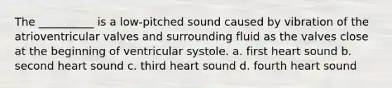 The __________ is a low-pitched sound caused by vibration of the atrioventricular valves and surrounding fluid as the valves close at the beginning of ventricular systole. a. first heart sound b. second heart sound c. third heart sound d. fourth heart sound