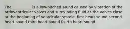 The __________ is a low-pitched sound caused by vibration of the atrioventricular valves and surrounding fluid as the valves close at the beginning of ventricular systole. first heart sound second heart sound third heart sound fourth heart sound