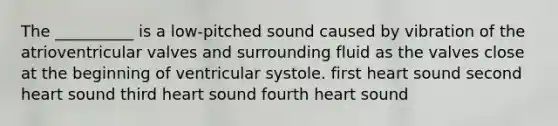 The __________ is a low-pitched sound caused by vibration of the atrioventricular valves and surrounding fluid as the valves close at the beginning of ventricular systole. first heart sound second heart sound third heart sound fourth heart sound