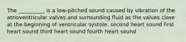 The __________ is a low-pitched sound caused by vibration of the atrioventricular valves and surrounding fluid as the valves close at the beginning of ventricular systole. second heart sound first heart sound third heart sound fourth heart sound