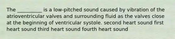 The __________ is a low-pitched sound caused by vibration of the atrioventricular valves and surrounding fluid as the valves close at the beginning of ventricular systole. second heart sound first heart sound third heart sound fourth heart sound