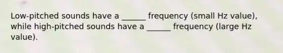 Low-pitched sounds have a ______ frequency (small Hz value), while high-pitched sounds have a ______ frequency (large Hz value).