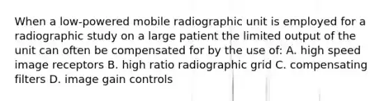 When a low-powered mobile radiographic unit is employed for a radiographic study on a large patient the limited output of the unit can often be compensated for by the use of: A. high speed image receptors B. high ratio radiographic grid C. compensating filters D. image gain controls