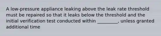 A low-pressure appliance leaking above the leak rate threshold must be repaired so that it leaks below the threshold and the initial verification test conducted within _________, unless granted additional time