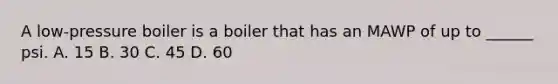 A low-pressure boiler is a boiler that has an MAWP of up to ______ psi. A. 15 B. 30 C. 45 D. 60