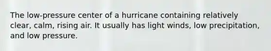 The low-pressure center of a hurricane containing relatively clear, calm, rising air. It usually has light winds, low precipitation, and low pressure.