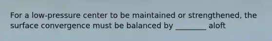 For a low-pressure center to be maintained or strengthened, the surface convergence must be balanced by ________ aloft