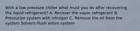 With a low-pressure chiller what must you do after recovering the liquid refrigerant? A. Recover the vapor refrigerant B. Pressurize system with nitrogen C. Remove the oil from the system Solvent-flush entire system