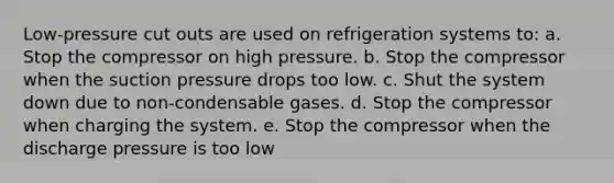 Low-pressure cut outs are used on refrigeration systems to: a. Stop the compressor on high pressure. b. Stop the compressor when the suction pressure drops too low. c. Shut the system down due to non-condensable gases. d. Stop the compressor when charging the system. e. Stop the compressor when the discharge pressure is too low