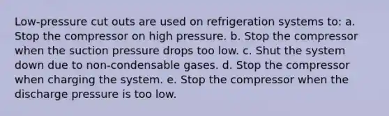 Low-pressure cut outs are used on refrigeration systems to: a. Stop the compressor on high pressure. b. Stop the compressor when the suction pressure drops too low. c. Shut the system down due to non-condensable gases. d. Stop the compressor when charging the system. e. Stop the compressor when the discharge pressure is too low.