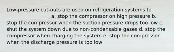 Low-pressure cut-outs are used on refrigeration systems to _________________. a. stop the compressor on high pressure b. stop the compressor when the suction pressure drops too low c. shut the system down due to non-condensable gases d. stop the compressor when charging the system e. stop the compressor when the discharge pressure is too low