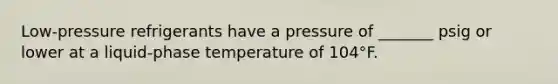 Low-pressure refrigerants have a pressure of _______ psig or lower at a liquid-phase temperature of 104°F.