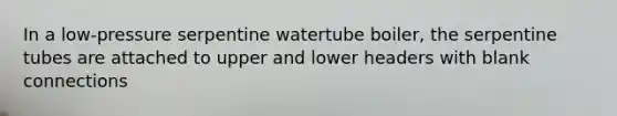 In a low-pressure serpentine watertube boiler, the serpentine tubes are attached to upper and lower headers with blank connections