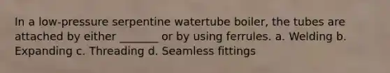 In a low-pressure serpentine watertube boiler, the tubes are attached by either _______ or by using ferrules. a. Welding b. Expanding c. Threading d. Seamless fittings