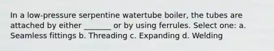 In a low-pressure serpentine watertube boiler, the tubes are attached by either _______ or by using ferrules. Select one: a. Seamless fittings b. Threading c. Expanding d. Welding