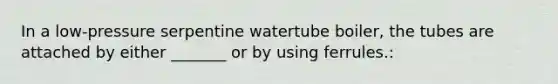 In a low-pressure serpentine watertube boiler, the tubes are attached by either _______ or by using ferrules.: