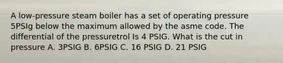 A low-pressure steam boiler has a set of operating pressure 5PSIg below the maximum allowed by the asme code. The differential of the pressuretrol Is 4 PSIG. What is the cut in pressure A. 3PSIG B. 6PSIG C. 16 PSIG D. 21 PSIG