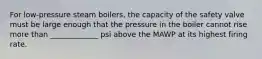 For low-pressure steam boilers, the capacity of the safety valve must be large enough that the pressure in the boiler cannot rise more than _____________ psi above the MAWP at its highest firing rate.