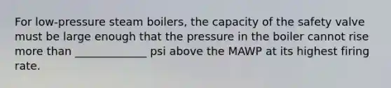 For low-pressure steam boilers, the capacity of the safety valve must be large enough that the pressure in the boiler cannot rise more than _____________ psi above the MAWP at its highest firing rate.