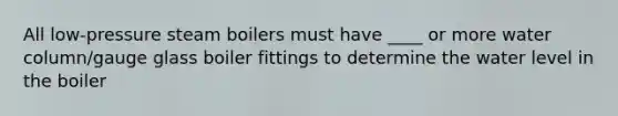 All low-pressure steam boilers must have ____ or more water column/gauge glass boiler fittings to determine the water level in the boiler