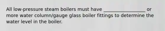 All low-pressure steam boilers must have __________________ or more water column/gauge glass boiler fittings to determine the water level in the boiler.