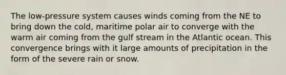 The low-pressure system causes winds coming from the NE to bring down the cold, maritime polar air to converge with the warm air coming from the gulf stream in the Atlantic ocean. This convergence brings with it large amounts of precipitation in the form of the severe rain or snow.