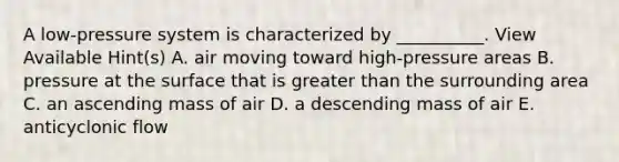 A low-pressure system is characterized by __________. View Available Hint(s) A. air moving toward high-pressure areas B. pressure at the surface that is greater than the surrounding area C. an ascending mass of air D. a descending mass of air E. anticyclonic flow