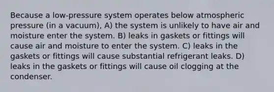 Because a low-pressure system operates below atmospheric pressure (in a vacuum), A) the system is unlikely to have air and moisture enter the system. B) leaks in gaskets or fittings will cause air and moisture to enter the system. C) leaks in the gaskets or fittings will cause substantial refrigerant leaks. D) leaks in the gaskets or fittings will cause oil clogging at the condenser.