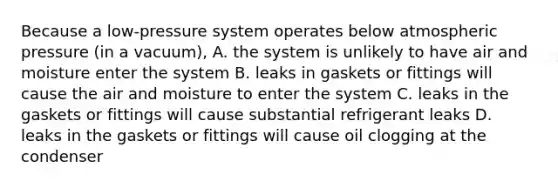 Because a low-pressure system operates below atmospheric pressure (in a vacuum), A. the system is unlikely to have air and moisture enter the system B. leaks in gaskets or fittings will cause the air and moisture to enter the system C. leaks in the gaskets or fittings will cause substantial refrigerant leaks D. leaks in the gaskets or fittings will cause oil clogging at the condenser