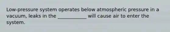 Low-pressure system operates below atmospheric pressure in a vacuum, leaks in the ____________ will cause air to enter the system.