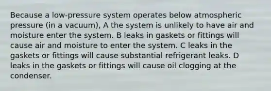 Because a low-pressure system operates below atmospheric pressure (in a vacuum), A the system is unlikely to have air and moisture enter the system. B leaks in gaskets or fittings will cause air and moisture to enter the system. C leaks in the gaskets or fittings will cause substantial refrigerant leaks. D leaks in the gaskets or fittings will cause oil clogging at the condenser.