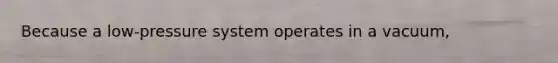 Because a low-pressure system operates in a vacuum,