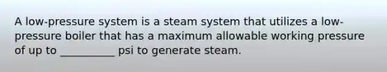 A low-pressure system is a steam system that utilizes a low-pressure boiler that has a maximum allowable working pressure of up to __________ psi to generate steam.