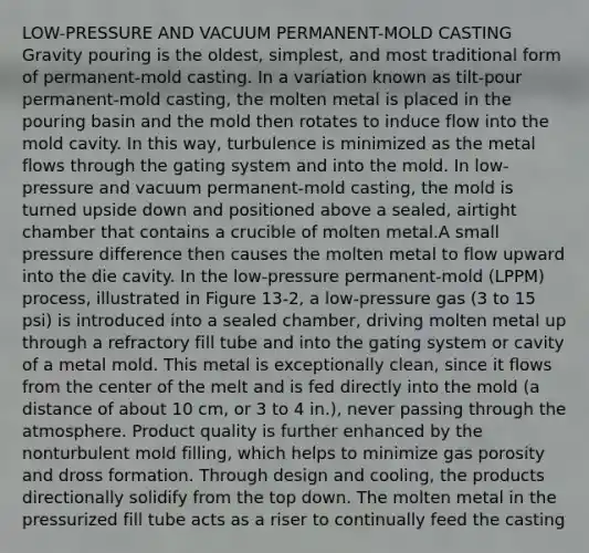 LOW-PRESSURE AND VACUUM PERMANENT-MOLD CASTING Gravity pouring is the oldest, simplest, and most traditional form of permanent-mold casting. In a variation known as tilt-pour permanent-mold casting, the molten metal is placed in the pouring basin and the mold then rotates to induce flow into the mold cavity. In this way, turbulence is minimized as the metal flows through the gating system and into the mold. In low-pressure and vacuum permanent-mold casting, the mold is turned upside down and positioned above a sealed, airtight chamber that contains a crucible of molten metal.A small pressure difference then causes the molten metal to flow upward into the die cavity. In the low-pressure permanent-mold (LPPM) process, illustrated in Figure 13-2, a low-pressure gas (3 to 15 psi) is introduced into a sealed chamber, driving molten metal up through a refractory fill tube and into the gating system or cavity of a metal mold. This metal is exceptionally clean, since it flows from the center of the melt and is fed directly into the mold (a distance of about 10 cm, or 3 to 4 in.), never passing through the atmosphere. Product quality is further enhanced by the nonturbulent mold filling, which helps to minimize gas porosity and dross formation. Through design and cooling, the products directionally solidify from the top down. The molten metal in the pressurized fill tube acts as a riser to continually feed the casting