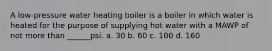 A low-pressure water heating boiler is a boiler in which water is heated for the purpose of supplying hot water with a MAWP of not more than ______psi. a. 30 b. 60 c. 100 d. 160