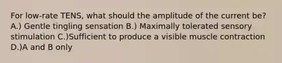 For low-rate TENS, what should the amplitude of the current be? A.) Gentle tingling sensation B.) Maximally tolerated sensory stimulation C.)Sufficient to produce a visible muscle contraction D.)A and B only