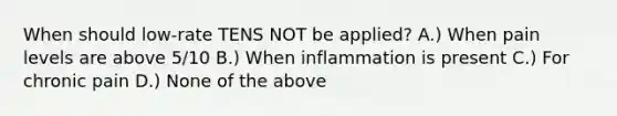 When should low-rate TENS NOT be applied? A.) When pain levels are above 5/10 B.) When inflammation is present C.) For chronic pain D.) None of the above