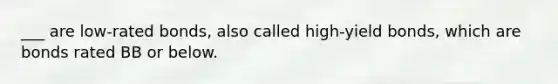 ___ are low-rated bonds, also called high-yield bonds, which are bonds rated BB or below.